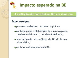 Impacto esperado na BE
  A avaliação não constitui um fim em si mesmo

Espera-se que:
   produza mudanças concretas na prática;
   contribua para a elaboração de um novo plano
    de desenvolvimento com vista à melhoria;
   seja integrada nas práticas da BE de forma
    sistemática;
   melhore o desempenho da BE;
 