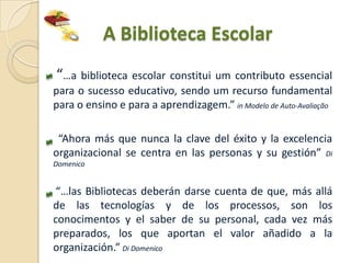 A Biblioteca Escolar
“…a biblioteca escolar constitui um contributo essencial
para o sucesso educativo, sendo um recurso fundamental
para o ensino e para a aprendizagem.” in Modelo de Auto-Avaliação

 “Ahora más que nunca la clave del éxito y la excelencia
organizacional se centra en las personas y su gestión” Di
Domenico


“…las Bibliotecas deberán darse cuenta de que, más allá
de las tecnologías y de los processos, son los
conocimentos y el saber de su personal, cada vez más
preparados, los que aportan el valor añadido a la
organización.” Di Domenico
 