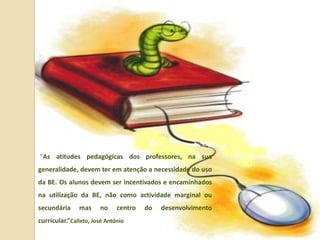 “As atitudes pedagógicas dos professores, na sua
generalidade, devem ter em atenção a necessidade do uso
da BE. Os alunos devem ser incentivados e encaminhados
na utilização da BE, não como actividade marginal ou
secundária     mas     no     centro   do   desenvolvimento
curricular.”Calixto, José António
 