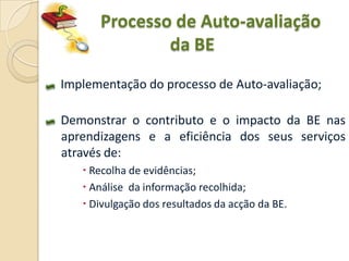 Processo de Auto-avaliação
              da BE
Implementação do processo de Auto-avaliação;

Demonstrar o contributo e o impacto da BE nas
aprendizagens e a eficiência dos seus serviços
através de:
    Recolha de evidências;
    Análise da informação recolhida;
    Divulgação dos resultados da acção da BE.
 