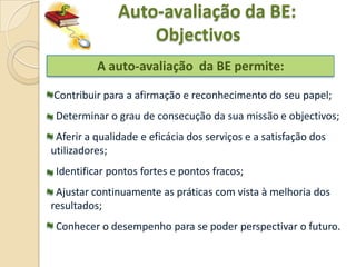 Auto-avaliação da BE:
                   Objectivos
          A auto-avaliação da BE permite:

Contribuir para a afirmação e reconhecimento do seu papel;
 Determinar o grau de consecução da sua missão e objectivos;
 Aferir a qualidade e eficácia dos serviços e a satisfação dos
utilizadores;
 Identificar pontos fortes e pontos fracos;
 Ajustar continuamente as práticas com vista à melhoria dos
resultados;
 Conhecer o desempenho para se poder perspectivar o futuro.
 