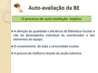 Auto-avaliação da BE
      O processo de auto-avaliação implica:


A aferição da qualidade e eficiência da Biblioteca Escolar e
não do desempenho individual do coordenador e dos
elementos da equipa.

O envolvimento de toda a comunidade escolar.

A procura da melhoria através da acção colectiva.
 