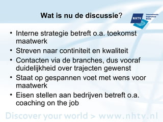 Wat is nu de discussie ? Interne strategie betreft o.a. toekomst maatwerk Streven naar continiteit en kwaliteit Contacten via de branches, dus vooraf duidelijkheid over trajecten gewenst Staat op gespannen voet met wens voor maatwerk Eisen stellen aan bedrijven betreft o.a. coaching on the job 
