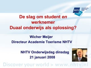 De slag om student  en  werknemer Duaal onderwijs als oplossing? Wicher Meijer Directeur Academie Toerisme NHTV NHTV Onderwijsdag dinsdag 21 januari 2008 