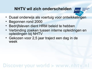 NHTV wil zich onderscheiden Duaal onderwijs als voertuig voor ontwikkelingen Begonnen rond 2000 Bedrijfsleven dient HRM beleid te hebben Verbinding zoeken tussen interne opleidingen en opleidingen bij NHTV Gekozen voor 2,5 jaar traject een dag in de week  