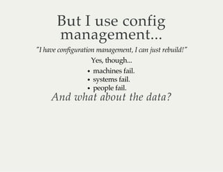 But I use config 
management... 
"I have configuration management, I can just rebuild!" 
Yes, though... 
machines fail. 
systems fail. 
people fail. And what about the data? 
 
