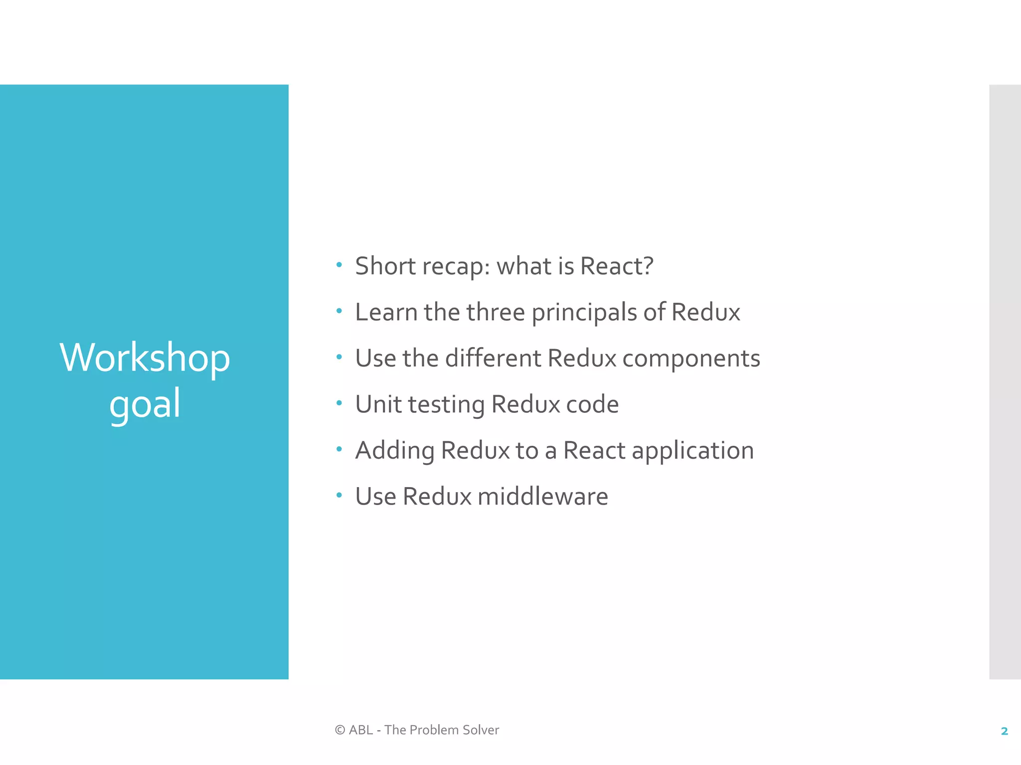 Workshop goal  Short recap: what is React?  Learn the three principals of Redux  Use the different Redux components  Unit testing Redux code  Adding Redux to a React application  Use Redux middleware © ABL - The Problem Solver 2 