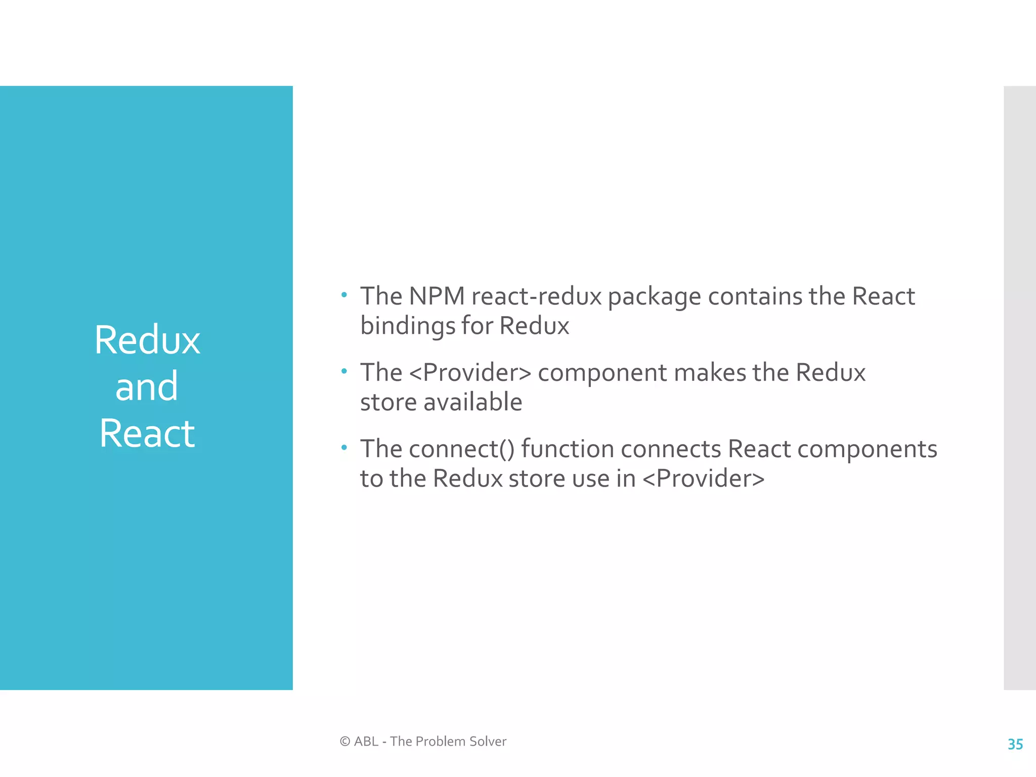 Redux and React  The NPM react-redux package contains the React bindings for Redux  The <Provider> component makes the Redux store available  The connect() function connects React components to the Redux store use in <Provider> © ABL - The Problem Solver 35 