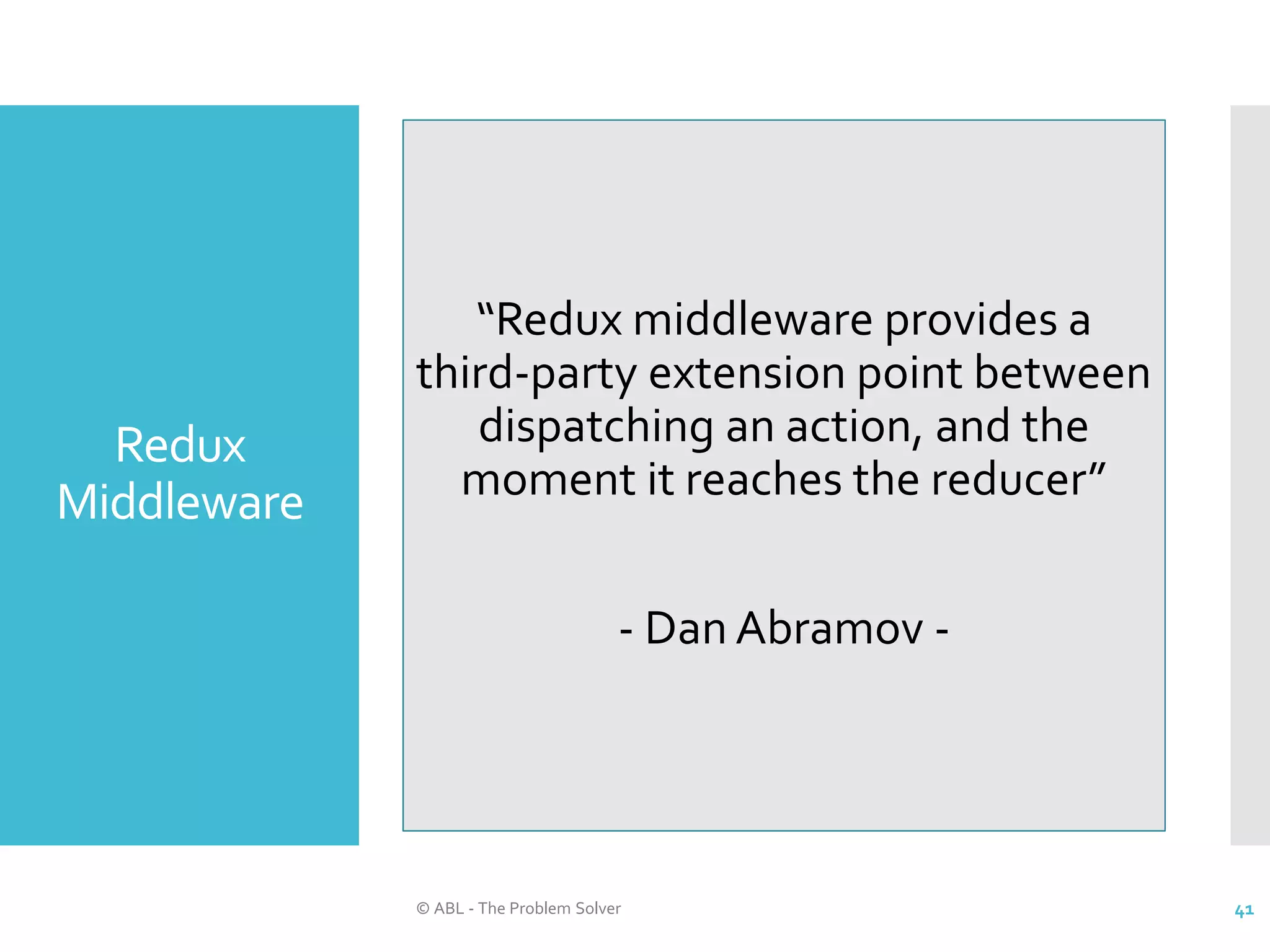 Redux Middleware © ABL - The Problem Solver 41 “Redux middleware provides a third-party extension point between dispatching an action, and the moment it reaches the reducer” - Dan Abramov - 