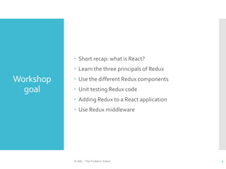 Workshop
goal
 Short recap: what is React?
 Learn the three principals of Redux
 Use the different Redux components
 Unit testing Redux code
 Adding Redux to a React application
 Use Redux middleware
© ABL - The Problem Solver 2
 