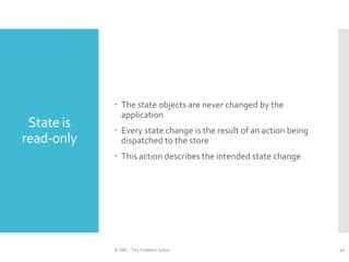 State is
read-only
 The state objects are never changed by the
application
 Every state change is the result of an action being
dispatched to the store
 This action describes the intended state change
© ABL - The Problem Solver 21
 