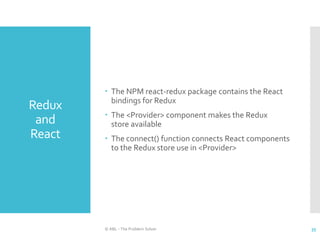 Redux
and
React
 The NPM react-redux package contains the React
bindings for Redux
 The <Provider> component makes the Redux
store available
 The connect() function connects React components
to the Redux store use in <Provider>
© ABL - The Problem Solver 35
 