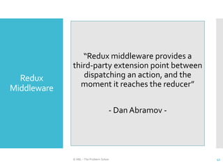 Redux
Middleware
© ABL - The Problem Solver 41
“Redux middleware provides a
third-party extension point between
dispatching an action, and the
moment it reaches the reducer”
- Dan Abramov -
 