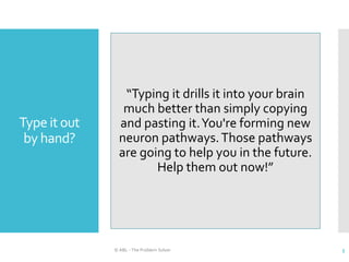 Type it out
by hand?
© ABL - The Problem Solver 5
“Typing it drills it into your brain
much better than simply copying
and pasting it.You're forming new
neuron pathways.Those pathways
are going to help you in the future.
Help them out now!”
 