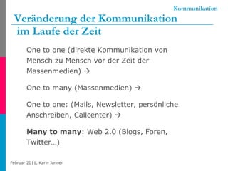 Kommunikation Veränderung der Kommunikation  im Laufe der Zeit One to one (direkte Kommunikation von Mensch zu Mensch vor der Zeit der Massenmedien)   One to many (Massenmedien)     One to one: (Mails, Newsletter, persönliche Anschreiben, Callcenter)     Many to many : Web 2.0 (Blogs, Foren, Twitter…) 