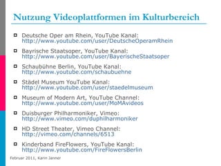 Nutzung Videoplattformen im Kulturbereich Deutsche Oper am Rhein, YouTube Kanal: http://www.youtube.com/user/DeutscheOperamRhein Bayrische Staatsoper, YouTube Kanal: http://www.youtube.com/user/BayerischeStaatsoper   Schaubühne Berlin, YouTube Kanal: http:// www.youtube.com/schaubuehne   Städel Museum YouTube Kanal: http://www.youtube.com/user/staedelmuseum Museum of Modern Art, YouTube Channel: http://www.youtube.com/user/MoMAvideos Duisburger Philharmoniker, Vimeo: http://www.vimeo.com/duphilharmoniker   HD Street Theater, Vimeo Channel: http://vimeo.com/channels/6513 Kinderband FireFlowers, YouTube Kanal: http://www.youtube.com/FireFlowersBerlin   