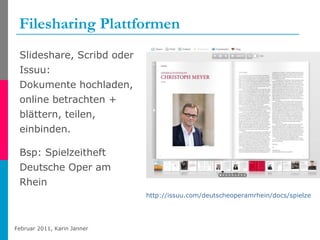 Filesharing Plattformen Slideshare, Scribd oder Issuu: Dokumente hochladen, online betrachten + blättern, teilen, einbinden. Bsp: Spielzeitheft Deutsche Oper am Rhein http://issuu.com/deutscheoperamrhein/docs/spielzeit_2010-11   