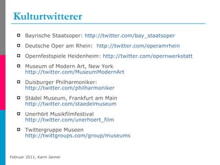 Kulturtwitterer Bayrische Staatsoper:  http://twitter.com/bay_staatsoper   Deutsche Oper am Rhein:  http://twitter.com/operamrhein   Opernfestspiele Heidenheim:  http://twitter.com/opernwerkstatt   Museum of Modern Art, New York http:// twitter.com/MuseumModernArt   Duisburger Philharmoniker: http://twitter.com/philharmoniker   Städel Museum, Frankfurt am Main http://twitter.com/staedelmuseum   Unerhört Musikfilmfestival http://twitter.com/unerhoert_film Twittergruppe Museen http://twittgroups.com/group/museums   