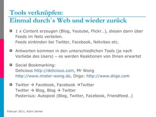 Tools verknüpfen: Einmal durch`s Web und wieder zurück 1 x Content erzeugen (Blog, Youtube, Flickr…), diesen dann über Feeds im Netz verteilen.  Feeds einbinden bei Twitter, Facebook, Netvibes etc. Antworten kommen in den unterschiedlichen Tools (je nach Vorliebe des Users) – es werden Reaktionen von Ihnen erwartet Social Bookmarking: Delicious  http://delicious.com , Mr Wong  http://www.mister-wong.de , Diigo:  http://www.diigo.com   Twitter    Facebook, Facebook   Twitter  Twitter    Blog, Blog    Twitter Posterous: Autopost (Blog, Twitter, Facebook, Friendfeed…) 