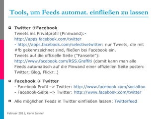 Tools, um Feeds automat. einfließen zu lassen Twitter   Facebook  Tweets ins Privatprofil (Pinnwand): -  http://apps.facebook.com/twitter -  http://apps.facebook.com/selectivetwitter : nur Tweets, die mit #fb gekennzeichnet sind, fließen bei Facebook ein. Tweets auf die offizielle Seite (”Fanseite”): http://www.facebook.com/RSS.Graffiti  (damit kann man alle Feeds automatisch auf die Pinwand einer offiziellen Seite posten: Twitter, Blog, Flickr…)  Facebook    Twitter  - Facebook Profil –> Twitter:  http://www.facebook.com/socialtoo - Facebook-Seite –> Twitter:  http://www.facebook.com/twitter   Alle möglichen Feeds in Twitter einfließen lassen:  Twitterfeed   