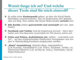 Womit fange ich an? Und welche dieser Tools sind für mich sinnvoll? Es sollte einen  Knotenpunkt  geben, an dem die Social Media Aktivitäten zusammenlaufen. Das ist idealerweise eine Website oder ein Blog. Dort sollten alle Social Media Kanäle  verlinkt  sein. Alle Kanäle  sollten  querverlinkt und verknüpft  sein (tw. über Feeds) Facebook und Twitter  sind als Ergänzung sinnvoll – denn dort halten sich Ihre Besucher (zumindest ein Teil davon) online auf. Fotos und Videos, Audiodateien etc.  sollten – zumindest zum Teil -  auf den entsprechenden Plattformen hochgeladen und von dort in Website/Blog/Facebook eingebunden werden. „ Basis“-Ausstattung : Website+Blog, Videoplattform (z.B.Youtube), Fotoplattform (z.B. Flickr), Facebook, Twitter; ev. Filesharing-Plattform (z.B. Scribd od. Issuu), Feedreader, Social Media Newsroom 