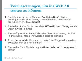 Voraussetzungen, um ins Web 2.0 starten zu können Sie können mit dem Thema „ Partizipation “ etwas anfangen – Sie sind bereit, Ihre Besucher / Mitarbeiter einzubeziehen.  Rückkanal! Sie haben keine Scheu vor dem  öffentlichen Dialog  (auch wenn  Kritik  kommt) Sie verfügen über freie  Zeit  oder über Mitarbeiter, die Zeit in Ihre Social Media Aktivitäten stecken können  Ihre  Hierarachie  lässt es zu, dass Ihre Blogger/Podcaster/Twitterer frei agieren können Sie wollen Ihre Einrichtung  authentisch und transparent  zeigen 