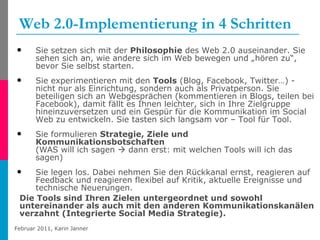 Web 2.0-Implementierung in 4 Schritten Sie setzen sich mit der  Philosophie  des Web 2.0 auseinander. Sie sehen sich an, wie andere sich im Web bewegen und „hören zu“, bevor Sie selbst starten.  Sie experimentieren mit den  Tools  (Blog, Facebook, Twitter…) - nicht nur als Einrichtung, sondern auch als Privatperson. Sie beteiligen sich an Webgesprächen (kommentieren in Blogs, teilen bei Facebook), damit fällt es Ihnen leichter, sich in Ihre Zielgruppe hineinzuversetzen und ein Gespür für die Kommunikation im Social Web zu entwickeln. Sie tasten sich langsam vor – Tool für Tool. Sie formulieren  Strategie, Ziele und Kommunikationsbotschaften   (WAS will ich sagen    dann erst: mit welchen Tools will ich das sagen)  Sie legen los. Dabei nehmen Sie den Rückkanal ernst, reagieren auf Feedback und reagieren flexibel auf Kritik, aktuelle Ereignisse und technische Neuerungen. Die Tools sind Ihren Zielen untergeordnet und sowohl untereinander als auch mit den anderen Kommunikationskanälen verzahnt (Integrierte Social Media Strategie). 
