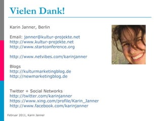 Vielen Dank! Karin Janner, Berlin Email:  [email_address]   http://www.kultur-projekte.net http://www.startconference.org http://www.netvibes.com/karinjanner   Blogs http://kulturmarketingblog.de   http://newmarketingblog.de Twitter + Social Networks http://twitter.com/karinjanner   https://www.xing.com/profile/Karin_Janner http://www.facebook.com/karinjanner   