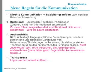 Kommunikation Neue Regeln für die Kommunikation Direkte Kommunikation + Beziehungsaufbau  statt nerviger Unterbrecherwerbung.  Rückkanal  – Austausch, Feedback. Partizipation Zuhören, nicht nur Informationen ausstreuen! Zu viele Infos rausgeschleudert und Rückkanal nicht ernst genommen – wird als Spam empfunden. Authentizität  Nicht unbedingt lange geschliffene Formulierungen, sondern persönliche und lebendige Darstellung von Unternehmen/Einrichtungen + Personen, die dahinter stehen. Tonalität muss zu den entsprechenden Personen passen.  Nicht „oberwitzig“ sein, nicht versuchen, die Jugendsprache nachzuahmen (dann lieber gleich Jugendliche kommunizieren lassen…) Transparenz Lügen werden schnell entlarvt… 