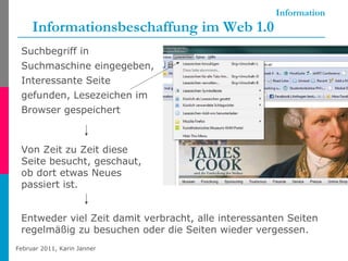 Information Informationsbeschaffung im Web 1.0 Suchbegriff in Suchmaschine eingegeben, Interessante Seite gefunden, Lesezeichen im Browser gespeichert Von Zeit zu Zeit diese Seite besucht, geschaut, ob dort etwas Neues passiert ist. Entweder viel Zeit damit verbracht, alle interessanten Seiten regelmäßig zu besuchen oder die Seiten wieder vergessen. 