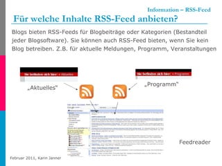   Information – RSS-Feed Für welche Inhalte RSS-Feed anbieten?   Blogs bieten RSS-Feeds für Blogbeiträge oder Kategorien (Bestandteil jeder Blogsoftware). Sie können auch RSS-Feed bieten, wenn Sie kein Blog betreiben. Z.B. für aktuelle Meldungen, Programm, Veranstaltungen „ Aktuelles“ „ Programm“ Feedreader 