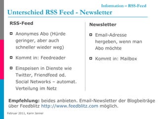   Information – RSS-Feed Unterschied RSS Feed - Newsletter RSS-Feed Anonymes Abo (Hürde geringer, aber auch schneller wieder weg) Kommt in: Feedreader Einspeisen in Dienste wie Twitter, Friendfeed od. Social Networks – automat. Verteilung im Netz Newsletter Email-Adresse hergeben, wenn man Abo möchte Kommt in: Mailbox Empfehlung:  beides anbieten. Email-Newsletter der Blogbeiträge  über Feedblitz  http://www.feedblitz.com  möglich. 