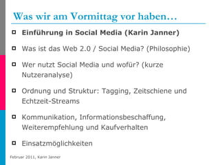 Was wir am Vormittag vor haben… Einführung in Social Media (Karin Janner) Was ist das Web 2.0 / Social Media? (Philosophie) Wer nutzt Social Media und wofür? (kurze Nutzeranalyse) Ordnung und Struktur: Tagging, Zeitschiene und Echtzeit-Streams Kommunikation, Informationsbeschaffung, Weiterempfehlung und Kaufverhalten Einsatzmöglichkeiten  