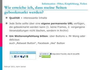 Information - Filter, Empfehlung, Teilen Wie erreiche ich, dass meine Seiten  gebookmarkt werden?  Qualität  + interessante Inhalte Jede Seite sollte über eine  eigene permanente URL  verfügen, die gebookmarkt werden kann (1. keine Frames, 2. vergangene Veranstaltungen nicht löschen, sondern in Archiv) Um Weiterempfehlung bitten : über Buttons v. Mr Wong oder delicious auch „Retweet Button“, Facebook „like“ Button 