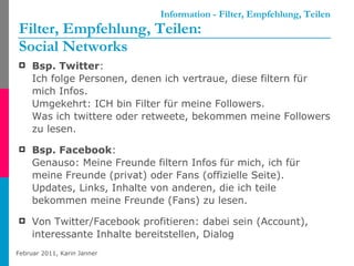 Information - Filter, Empfehlung, Teilen Filter, Empfehlung, Teilen: Social Networks Bsp. Twitter :  Ich folge Personen, denen ich vertraue, diese filtern für mich Infos. Umgekehrt: ICH bin Filter für meine Followers.  Was ich twittere oder retweete, bekommen meine Followers zu lesen. Bsp. Facebook :  Genauso: Meine Freunde filtern Infos für mich, ich für meine Freunde (privat) oder Fans (offizielle Seite). Updates, Links, Inhalte von anderen, die ich teile bekommen meine Freunde (Fans) zu lesen. Von Twitter/Facebook profitieren: dabei sein (Account), interessante Inhalte bereitstellen, Dialog 