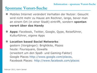 Information - spontane Vorort-Suche Spontane Vorort-Suche Mobiles Internet verändert Verhalten der Nutzer: Gesucht wird nicht mehr zu Hause am Rechner, lange, bevor man an einem Ort (in einer Stadt) eintrifft, sondern  spontan vorort über das Handy Apps:  Facebook, Twitter, Google, Qype, Reiseführer, Kulturführer, eigene Apps Location based Social Networks : gestern (Vorgänger): Brightkite, Plazes heute: Foursquare, Gowalla (erweitert um den Spaß- und Gaming-Faktor) Google Places  http://www.google.com/places ,  Facebook Places:  http://www.facebook.com/places   
