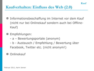 Kauf Kaufverhalten: Einfluss des Web (2.0) Informationsbeschaffung im Internet vor dem Kauf (nicht nur bei Onlinekauf sondern auch bei Offline-Kauf) Empfehlungen: - a – Bewertungsportale (anonym) - b - Austausch / Empfehlung / Bewertung über Facebook, Twitter etc. (nicht anonym!) Onlinekauf  