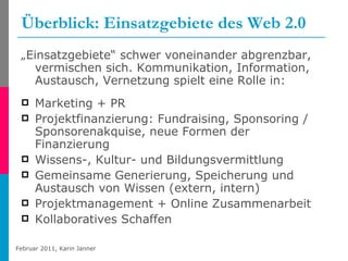 Überblick: Einsatzgebiete des Web 2.0 „ Einsatzgebiete“ schwer voneinander abgrenzbar, vermischen sich. Kommunikation, Information, Austausch, Vernetzung spielt eine Rolle in: Marketing + PR Projektfinanzierung: Fundraising, Sponsoring / Sponsorenakquise, neue Formen der Finanzierung Wissens-, Kultur- und Bildungsvermittlung Gemeinsame Generierung, Speicherung und Austausch von Wissen (extern, intern) Projektmanagement + Online Zusammenarbeit Kollaboratives Schaffen 
