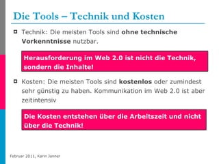 Die Tools – Technik und Kosten Technik: Die meisten Tools sind  ohne technische Vorkenntnisse  nutzbar. Kosten: Die meisten Tools sind  kostenlos  oder zumindest sehr günstig zu haben. Kommunikation im Web 2.0 ist aber zeitintensiv Herausforderung im Web 2.0 ist nicht die Technik, sondern die Inhalte! Die Kosten entstehen über die Arbeitszeit und nicht über die Technik! 