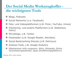 Der Social Media Werkzeugkoffer -  die wichtigsten Tools Blogs, Podcasts Social Networks (v.a. Facebook) Foto- und Videoplattformen (z.B. Flickr, YouTube, Vimeo) Filesharing- und andere Plattformen (z.B. Slideshare, Issuu) Microblogs, z.B. Twitter Feedreader (z.B. Google Reader, Netvibes)  Social Bookmarking Dienste (z.B. Delicious) Analyse-Tools, z.B. Google Analytics Altbekanntes nicht vergessen: Wikis, Wikipedia, Online Veranstaltungskalender, Qype (Empfehlungsplattform) 