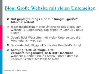 Blog: Große Website mit vielen Unterseiten Gut geplegte Blogs sind für Google „große“ Internetseiten!   Jeder Blogbeitrag = eine Unterseite des Blogs/ der Website (1 Blogbeitrag/Tag ergibt im Jahr 365 neue Seiten) Google liebt Webseiten mit vielen Unterseiten, die kontinuierlich wachsen Das bedeutet: Pluspunkte für das Google-Ranking! Achtung! Alte Beiträge, alte Veranstaltungshinweise NICHT löschen!   Wandern automatisch ins Archiv, stören dort die Übersichtlichkeit der Website nicht. 