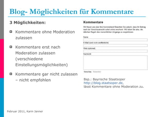 Blog- Möglichkeiten für Kommentare 3 Möglichkeiten: Kommentare ohne Moderation zulassen Kommentare erst nach Moderation zulassen (verschiedene Einstellungsmöglichkeiten) Kommentare gar nicht zulassen – nicht empfohlen Bsp.: Bayrische Staatsoper  http://blog.staatsoper.de , lässt Kommentare ohne Moderation zu. 