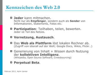 Kennzeichen   des Web 2.0 Jeder  kann mitmachen.  Nicht nur als  Empfänger , sondern auch als  Sender  von Informationen, Statements, Fotos etc. Partizipation : Teilhaben, teilen, bewerten.  Jeder ist Teil des Netzes.  Vernetzung, Austausch .  Das  Web als Plattform  löst lokalen Rechner ab. (Zugriff von überall auf der Welt; Google Docs, Wikis, Flickr…) Generierung von Inhalt + Wissen durch Nutzung der  kollektiven Intelligenz .  (Wikipedia, Open Source Software, Crowdsourcing) Perpetual Beta . 
