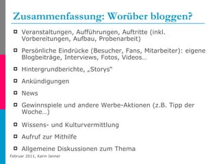 Zusammenfassung: Worüber bloggen? Veranstaltungen, Aufführungen, Auftritte (inkl. Vorbereitungen, Aufbau, Probenarbeit) Persönliche Eindrücke (Besucher, Fans, Mitarbeiter): eigene Blogbeiträge, Interviews, Fotos, Videos… Hintergrundberichte, „Storys“  Ankündigungen News Gewinnspiele und andere Werbe-Aktionen (z.B. Tipp der Woche…) Wissens- und Kulturvermittlung Aufruf zur Mithilfe Allgemeine Diskussionen zum Thema 