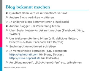 Blog bekannt machen Qualität! Dann wird es automatisch verlinkt Andere Blogs verlinken + zitieren  In anderen Blogs kommentieren (Trackback) Andere Blogger um Vernetzung bitten Über Social Networks bekannt machen (Facebook, Xing, Twitter)  Um Weiterempfehlung bitten (z.B. delicious Button, tweetthis-Button, Facebook Like Button) Suchmaschinenoptimiert schreiben In Verzeichnisse eintragen (z.B. Technorati  http://technorati.com  für Blogs, Dopcast  http://www.dopcast.de  für Podcasts) An „Blogparaden“, „Stöckchenwürfen“ etc. teilnehmen 