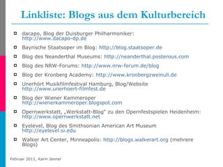 Linkliste: Blogs aus dem Kulturbereich dacapo, Blog der Duisburger Philharmoniker:  http://www.dacapo-dp.de Bayrische Staatsoper im Blog:   http://blog.staatsoper.de   Blog des Neanderthal Museums:  http://neanderthal.posterous.com   Blog des NRW-Forums:  http://www.nrw-forum.de/blog   Blog der Kronberg Academy:  http://www.kronbergzweinull.de Unerhört Musikfilmfestival Hamburg, Blog/Website  http://www.unerhoert-filmfest.de   Blog der Wiener Kammeroper http://wienerkammeroper.blogspot.com Opernwerkstatt, „Werkstatt-Blog“ zu den Opernfestspielen Heidenheim: http://www.opernwerkstatt.net Eyelevel, Blog des Smithsonian American Art Museum  http://eyelevel.si.edu Walker Art Center, Minneapolis:   http://blogs.walkerart.org  (mehrere Blogs) 