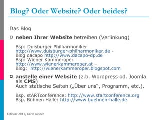 Blog? Oder Website? Oder beides? Das Blog neben Ihrer Website  betreiben (Verlinkung) Bsp: Duisburger Philharmoniker  http://www.duisburger-philharmoniker.de  - Blog dacapo  http://www.dacapo-dp.de Bsp: Wiener Kammeroper  http://www.wienerkammeroper.at  –  Blog:  http://wienerkammeroper.blogspot.com   anstelle einer Website  (z.b. Wordpress od. Joomla als  CMS )  Auch statische Seiten („Über uns“, Programm, etc.).  Bsp. stARTconference:  http://www.startconference.org Bsp. Bühnen Halle:  http://www.buehnen-halle.de   