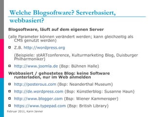 Welche Blogsoftware? Serverbasiert, webbasiert? Blogsoftware, läuft auf dem eigenen Server (alle Parameter können verändert werden; kann gleichzeitig als CMS genutzt werden) Z.B.  http://wordpress.org   (Beispiele: stARTconference, Kulturmarketing Blog, Duisburger Philharmoniker) http://www.joomla.de  (Bsp: Bühnen Halle)  Webbasiert / gehostetes Blog: keine Software runterladen, nur im Web anmelden http://posterous.com   (Bsp: Neanderthal Museum) http://de.wordpress.com  (Bsp: Künstlerblog: Susanne Haun) http://www.blogger.com  (Bsp: Wiener Kammeroper) https://www.typepad.com  (Bsp: British Library) 