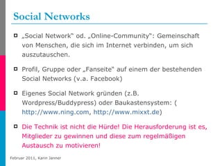 Social Networks „ Social Network“ od. „Online-Community“: Gemeinschaft von Menschen, die sich im Internet verbinden, um sich auszutauschen. Profil, Gruppe oder „Fanseite“ auf einem der bestehenden Social Networks (v.a. Facebook) Eigenes Social Network gründen (z.B. Wordpress/Buddypress) oder Baukastensystem: ( http://www.ning.com ,  http://www.mixxt.de ) Die Technik ist nicht die Hürde! Die Herausforderung ist es, Mitglieder zu gewinnen und diese zum regelmäßigen Austausch zu motivieren! 