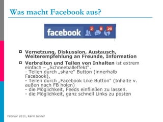 Was macht Facebook aus? Vernetzung, Diskussion, Austausch, Weiterempfehlung an Freunde, Information Verbreiten und Teilen von Inhalten  ist extrem einfach – „Schneeballeffekt“. - Teilen durch „share“ Button (innerhalb Facebook),  - Teilen durch „Facebook Like Button“ (Inhalte v. außen nach FB holen)  - die Möglichkeit, Feeds einfließen zu lassen. - die Möglichkeit, ganz schnell Links zu posten 
